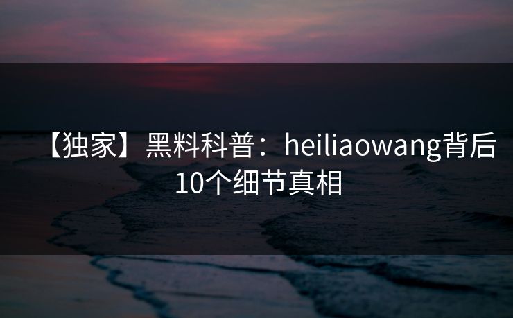 【独家】黑料科普：heiliaowang背后10个细节真相