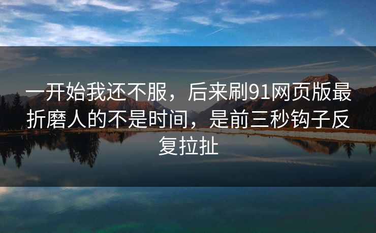 一开始我还不服，后来刷91网页版最折磨人的不是时间，是前三秒钩子反复拉扯