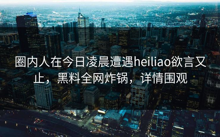 圈内人在今日凌晨遭遇heiliao欲言又止，黑料全网炸锅，详情围观