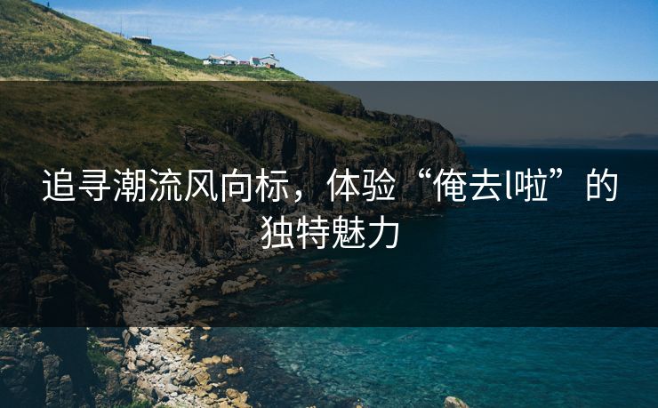 追寻潮流风向标，体验“俺去l啦”的独特魅力
