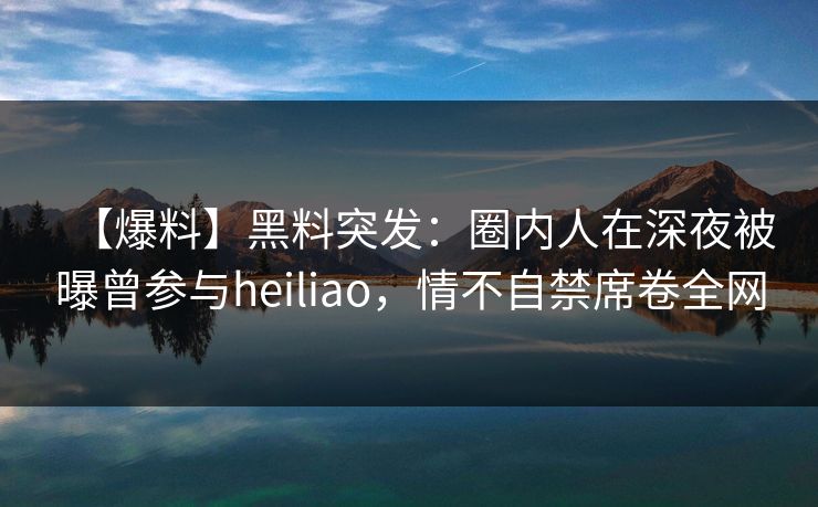 【爆料】黑料突发：圈内人在深夜被曝曾参与heiliao，情不自禁席卷全网