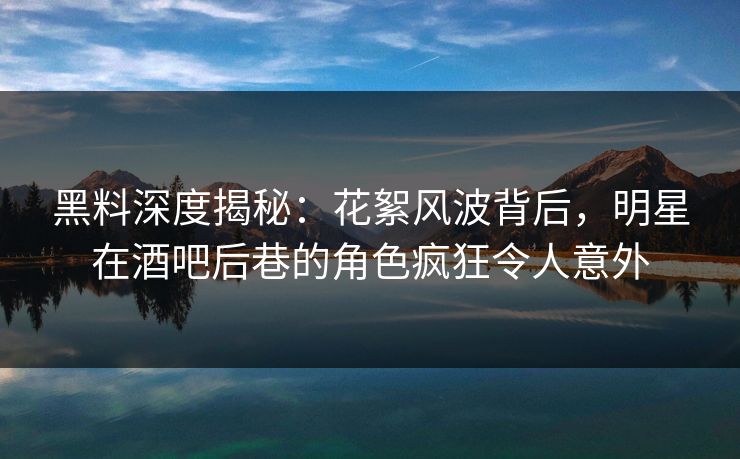 黑料深度揭秘：花絮风波背后，明星在酒吧后巷的角色疯狂令人意外