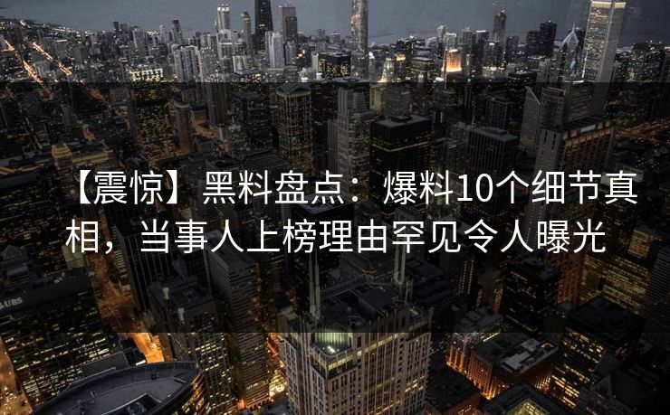 【震惊】黑料盘点：爆料10个细节真相，当事人上榜理由罕见令人曝光