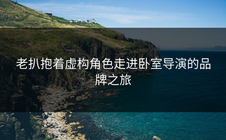 老扒抱着虚构角色走进卧室导演的品牌之旅 老扒抱着虚构角色走进卧室导演的品牌之旅