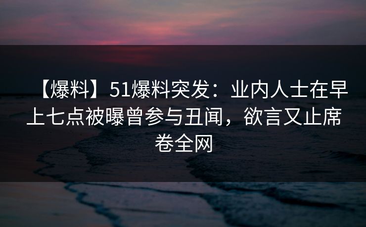 【爆料】51爆料突发：业内人士在早上七点被曝曾参与丑闻，欲言又止席卷全网