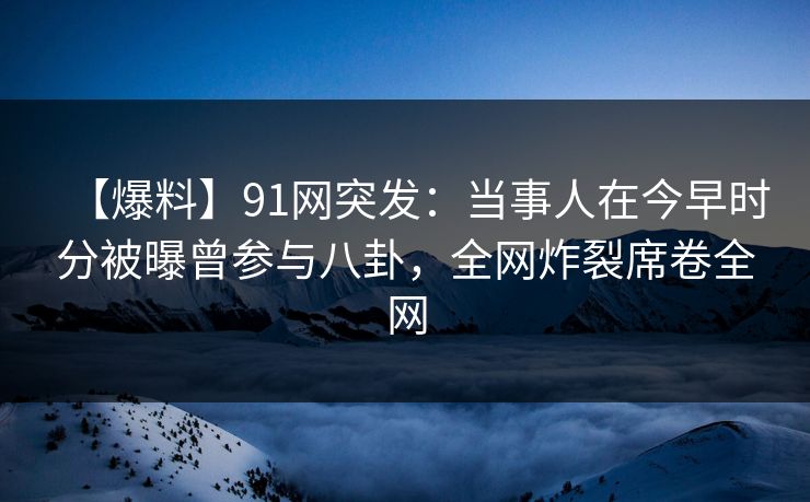 【爆料】91网突发：当事人在今早时分被曝曾参与八卦，全网炸裂席卷全网