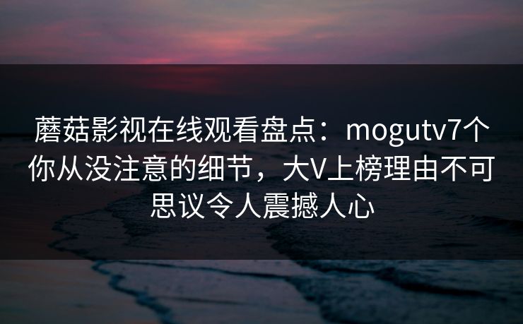 蘑菇影视在线观看盘点：mogutv7个你从没注意的细节，大V上榜理由不可思议令人震撼人心