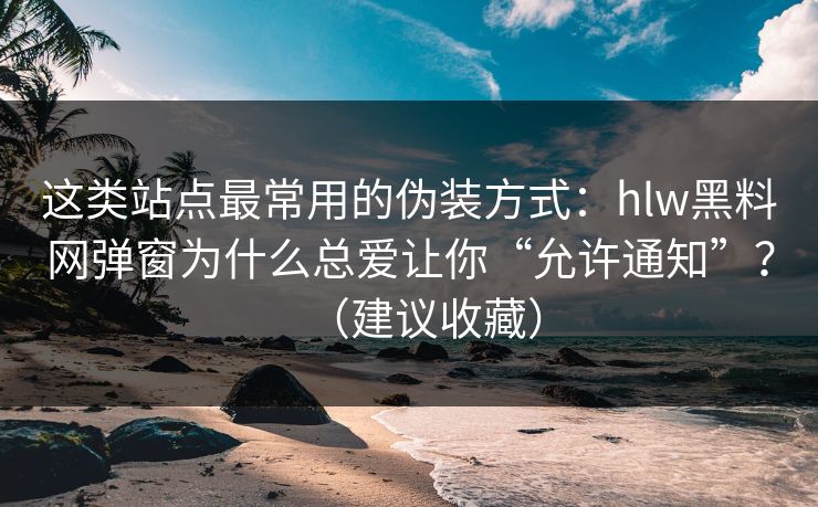 这类站点最常用的伪装方式：hlw黑料网弹窗为什么总爱让你“允许通知”？（建议收藏）