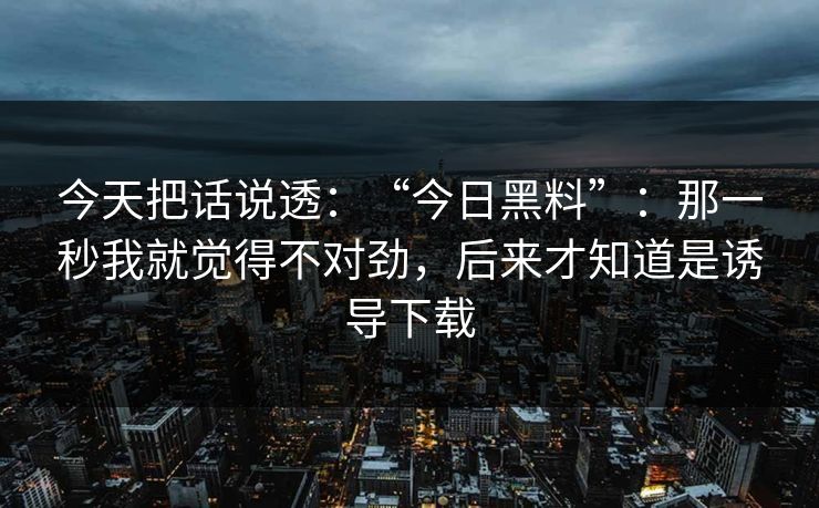今天把话说透：“今日黑料”：那一秒我就觉得不对劲，后来才知道是诱导下载