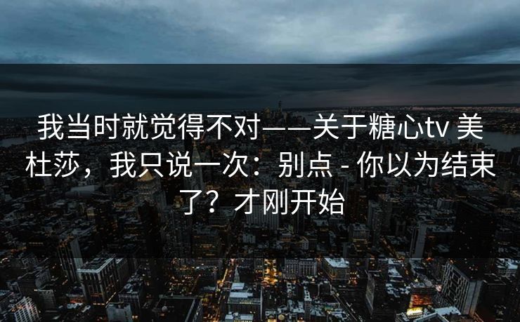 我当时就觉得不对——关于糖心tv 美杜莎，我只说一次：别点 - 你以为结束了？才刚开始