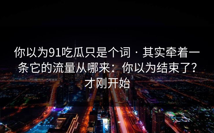 你以为91吃瓜只是个词 · 其实牵着一条它的流量从哪来:你以为结束了?才刚开始 你以为91吃瓜只是个词 · 其实牵着一条它的流量从哪来:你以为结束了?才刚开始