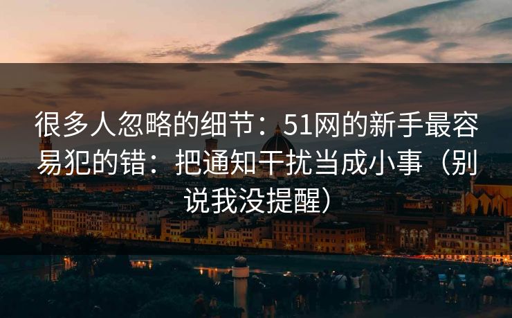 很多人忽略的细节：51网的新手最容易犯的错：把通知干扰当成小事（别说我没提醒）