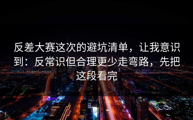 反差大赛这次的避坑清单，让我意识到：反常识但合理更少走弯路，先把这段看完