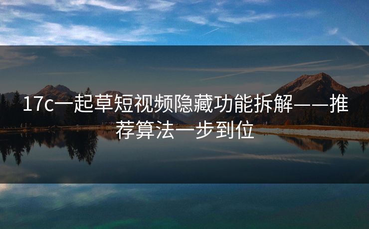 17c一起草短视频隐藏功能拆解——推荐算法一步到位