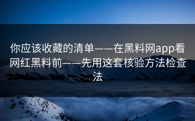 你应该收藏的清单——在黑料网app看网红黑料前——先用这套核验方法检查法
